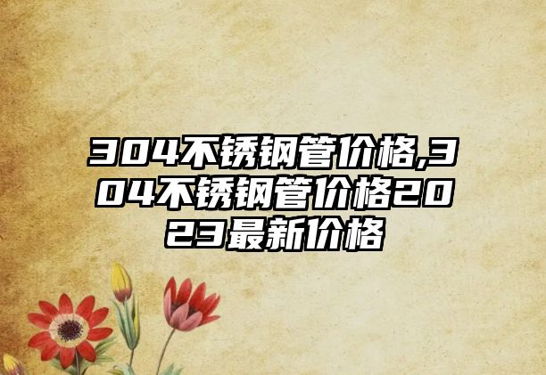 304不銹鋼管價(jià)格,304不銹鋼管價(jià)格2023最新價(jià)格