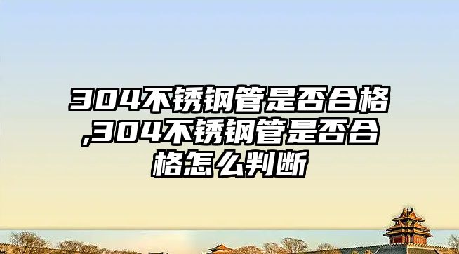 304不銹鋼管是否合格,304不銹鋼管是否合格怎么判斷