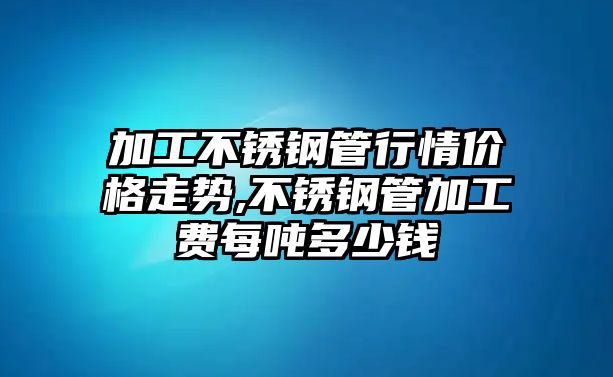 加工不銹鋼管行情價格走勢,不銹鋼管加工費每噸多少錢