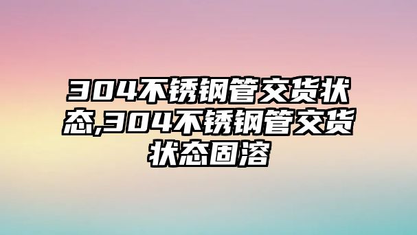 304不銹鋼管交貨狀態(tài),304不銹鋼管交貨狀態(tài)固溶