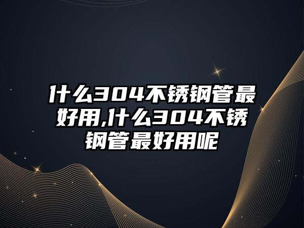 什么304不銹鋼管最好用,什么304不銹鋼管最好用呢