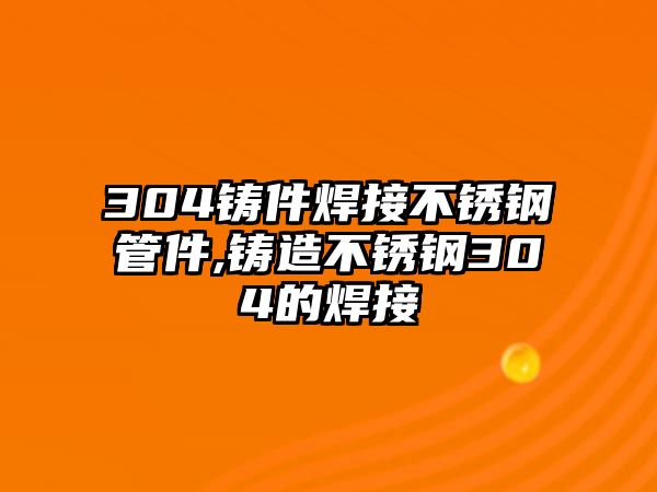 304鑄件焊接不銹鋼管件,鑄造不銹鋼304的焊接