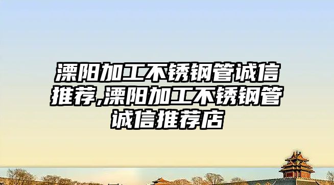 溧陽加工不銹鋼管誠信推薦,溧陽加工不銹鋼管誠信推薦店