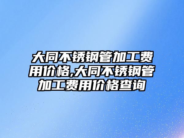 大同不銹鋼管加工費(fèi)用價(jià)格,大同不銹鋼管加工費(fèi)用價(jià)格查詢