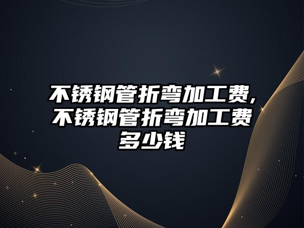 不銹鋼管折彎加工費,不銹鋼管折彎加工費多少錢