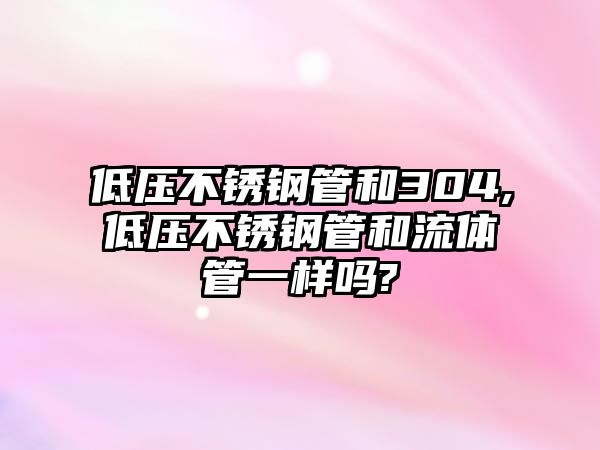 低壓不銹鋼管和304,低壓不銹鋼管和流體管一樣嗎?