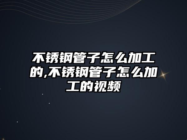 不銹鋼管子怎么加工的,不銹鋼管子怎么加工的視頻