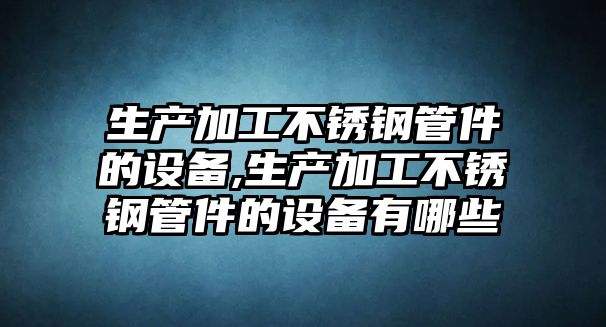 生產(chǎn)加工不銹鋼管件的設(shè)備,生產(chǎn)加工不銹鋼管件的設(shè)備有哪些