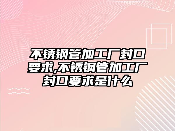 不銹鋼管加工廠封口要求,不銹鋼管加工廠封口要求是什么