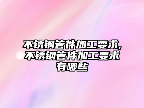 不銹鋼管件加工要求,不銹鋼管件加工要求有哪些