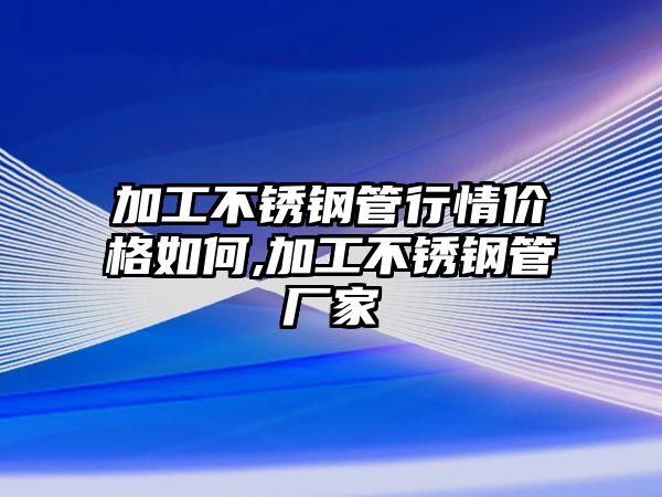 加工不銹鋼管行情價格如何,加工不銹鋼管廠家