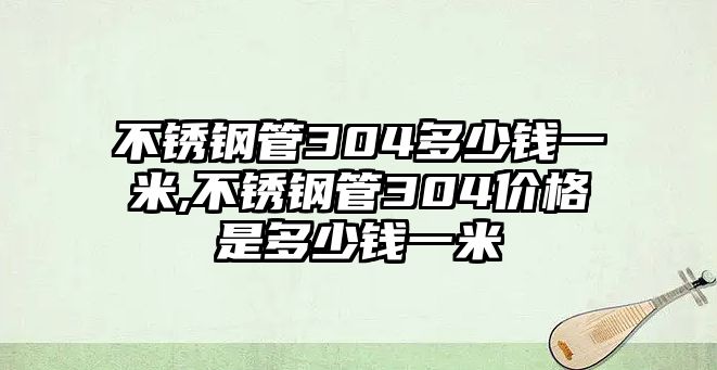 不銹鋼管304多少錢一米,不銹鋼管304價(jià)格是多少錢一米