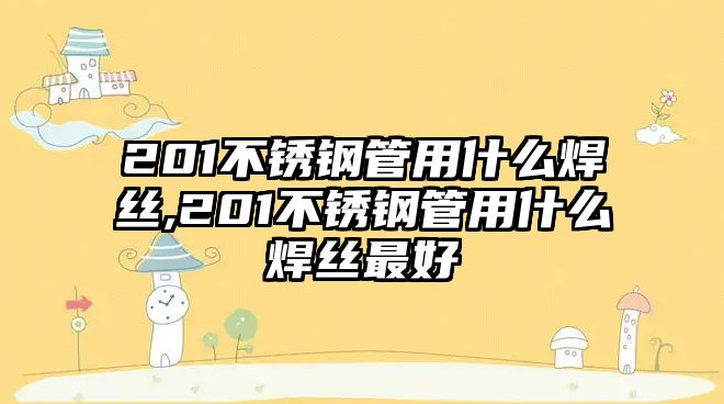 201不銹鋼管用什么焊絲,201不銹鋼管用什么焊絲最好