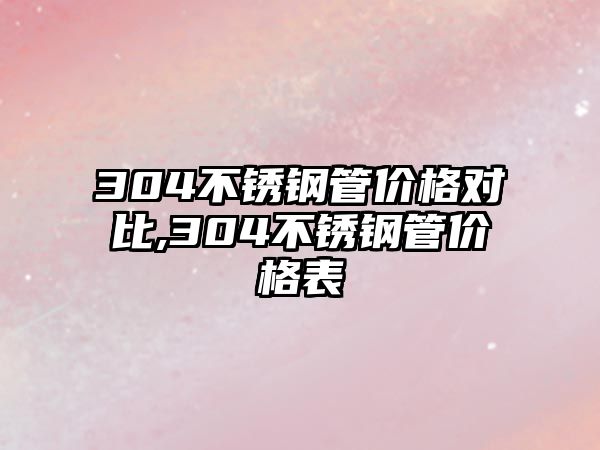 304不銹鋼管價(jià)格對比,304不銹鋼管價(jià)格表