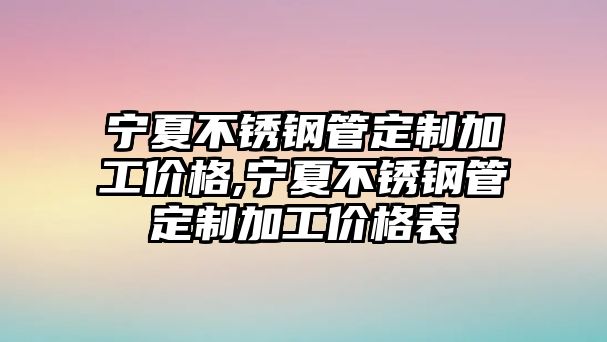 寧夏不銹鋼管定制加工價格,寧夏不銹鋼管定制加工價格表