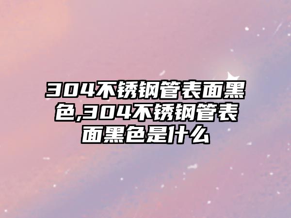 304不銹鋼管表面黑色,304不銹鋼管表面黑色是什么