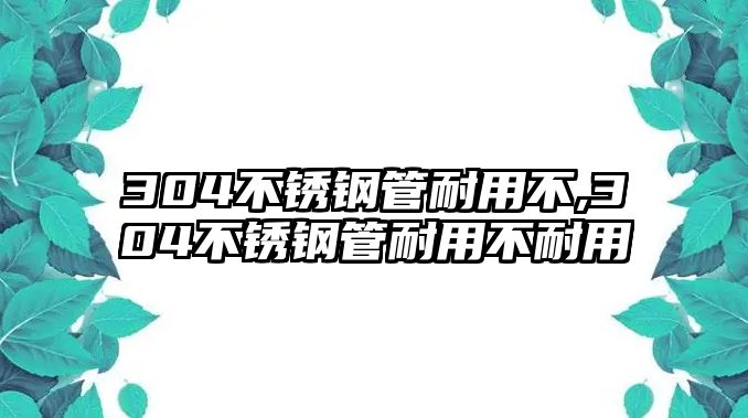 304不銹鋼管耐用不,304不銹鋼管耐用不耐用