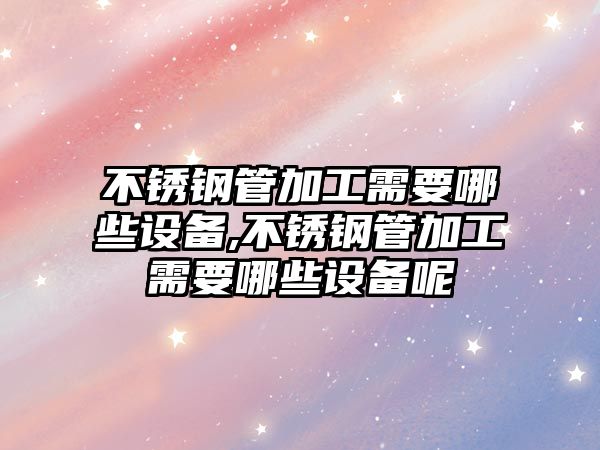 不銹鋼管加工需要哪些設備,不銹鋼管加工需要哪些設備呢