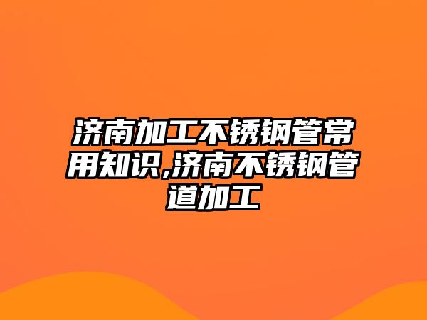 濟南加工不銹鋼管常用知識,濟南不銹鋼管道加工