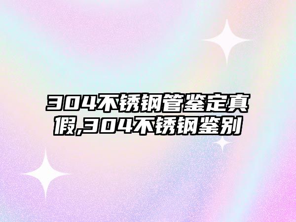 304不銹鋼管鑒定真假,304不銹鋼鑒別