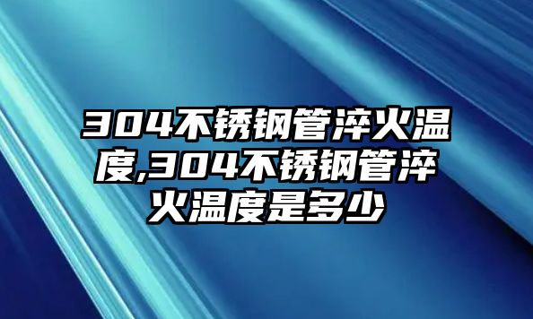 304不銹鋼管淬火溫度,304不銹鋼管淬火溫度是多少