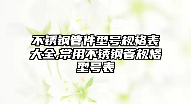 不銹鋼管件型號(hào)規(guī)格表大全,常用不銹鋼管規(guī)格型號(hào)表