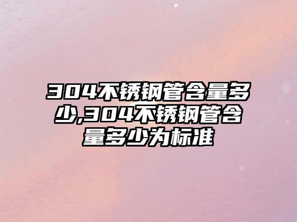 304不銹鋼管含量多少,304不銹鋼管含量多少為標準