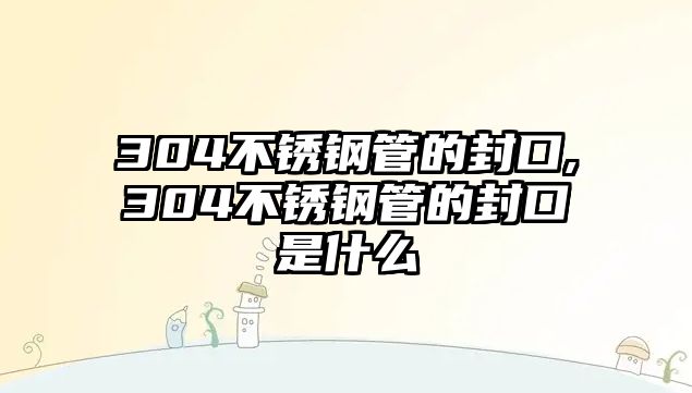 304不銹鋼管的封口,304不銹鋼管的封口是什么