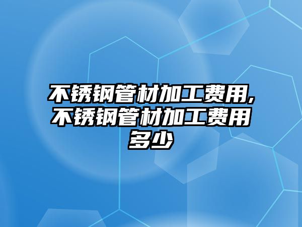 不銹鋼管材加工費(fèi)用,不銹鋼管材加工費(fèi)用多少