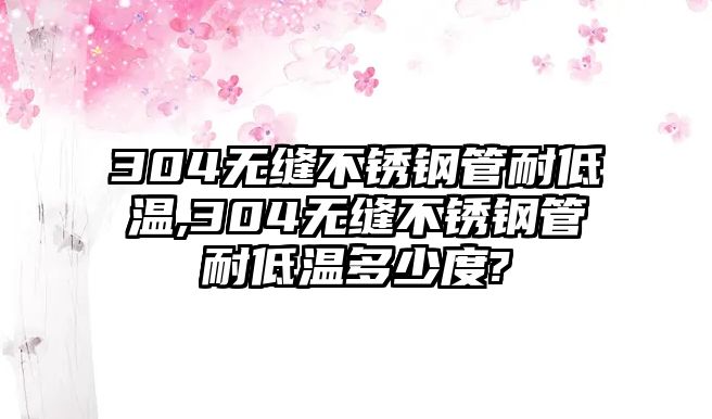 304無縫不銹鋼管耐低溫,304無縫不銹鋼管耐低溫多少度?