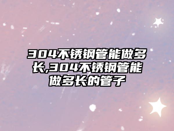 304不銹鋼管能做多長,304不銹鋼管能做多長的管子