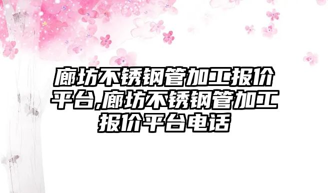 廊坊不銹鋼管加工報價平臺,廊坊不銹鋼管加工報價平臺電話