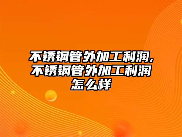 不銹鋼管外加工利潤(rùn),不銹鋼管外加工利潤(rùn)怎么樣