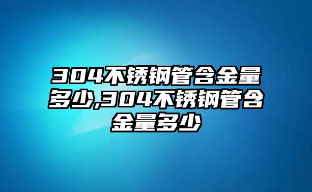 304不銹鋼管含金量多少,304不銹鋼管含金量多少