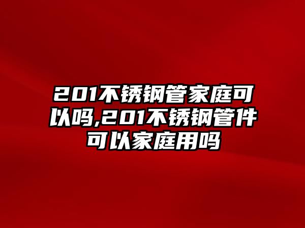 201不銹鋼管家庭可以嗎,201不銹鋼管件可以家庭用嗎