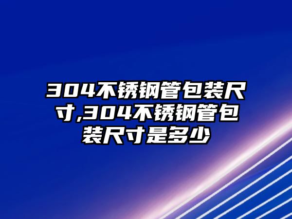 304不銹鋼管包裝尺寸,304不銹鋼管包裝尺寸是多少