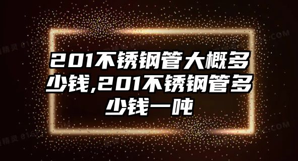 201不銹鋼管大概多少錢,201不銹鋼管多少錢一噸