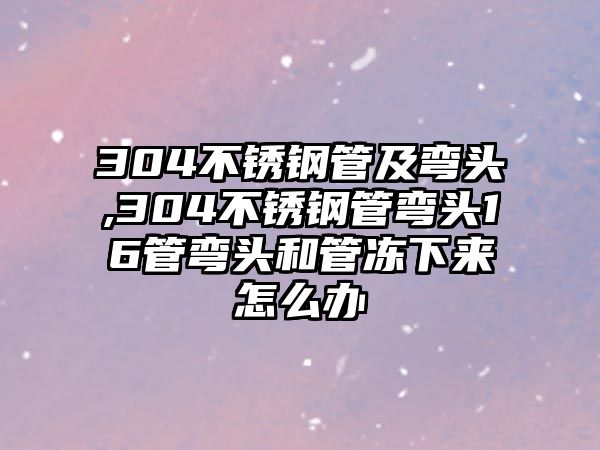 304不銹鋼管及彎頭,304不銹鋼管彎頭16管彎頭和管凍下來怎么辦