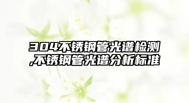 304不銹鋼管光譜檢測,不銹鋼管光譜分析標準