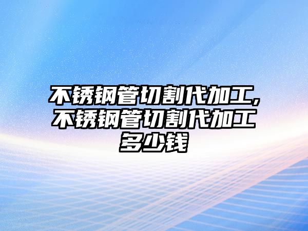 不銹鋼管切割代加工,不銹鋼管切割代加工多少錢