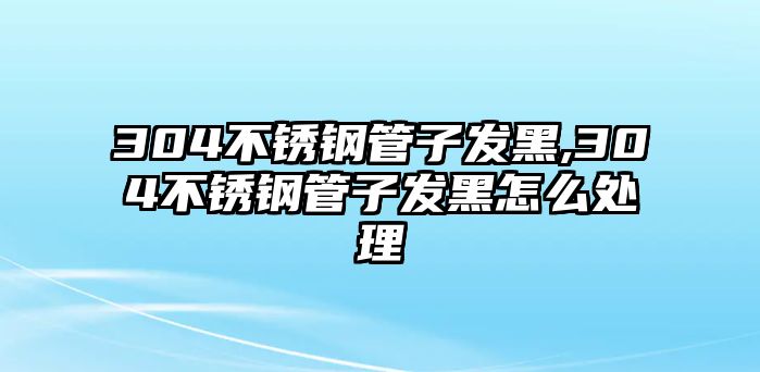 304不銹鋼管子發(fā)黑,304不銹鋼管子發(fā)黑怎么處理