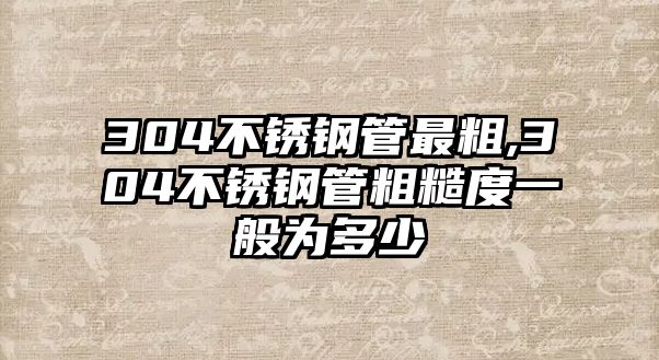 304不銹鋼管最粗,304不銹鋼管粗糙度一般為多少