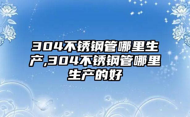 304不銹鋼管哪里生產(chǎn),304不銹鋼管哪里生產(chǎn)的好