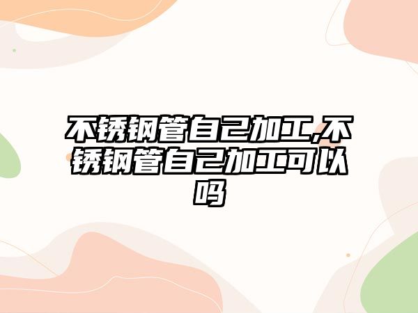 不銹鋼管自己加工,不銹鋼管自己加工可以嗎