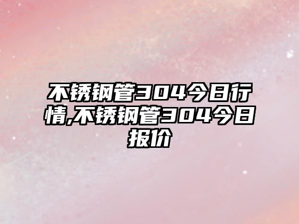 不銹鋼管304今日行情,不銹鋼管304今日?qǐng)?bào)價(jià)