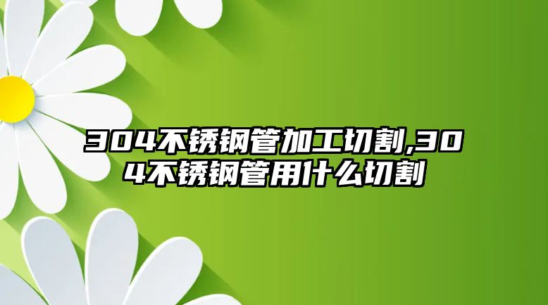 304不銹鋼管加工切割,304不銹鋼管用什么切割