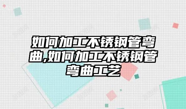 如何加工不銹鋼管彎曲,如何加工不銹鋼管彎曲工藝