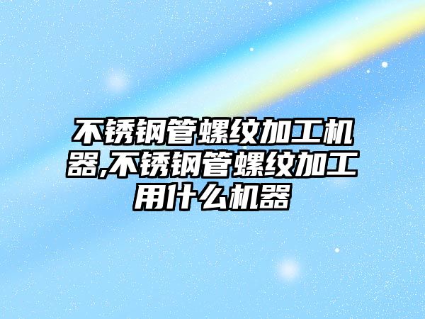 不銹鋼管螺紋加工機器,不銹鋼管螺紋加工用什么機器