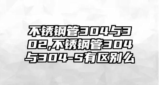 不銹鋼管304與302,不銹鋼管304與304-S有區(qū)別么