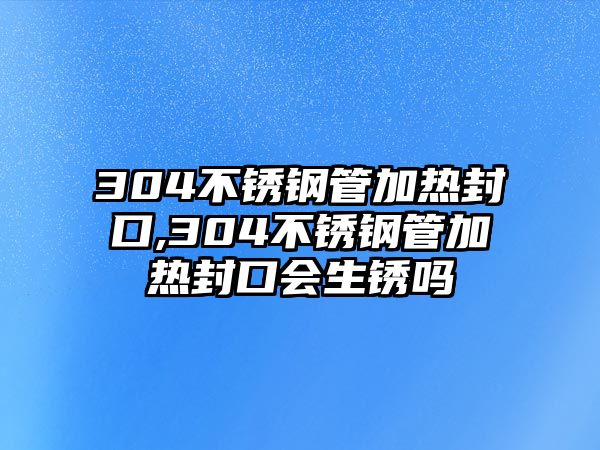 304不銹鋼管加熱封口,304不銹鋼管加熱封口會生銹嗎